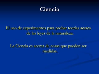 Ciencia
El uso de experimentos para probar teorías acerca
de las leyes de la naturaleza.
La Ciencia es acerca de cosas que pueden ser
medidas.
 