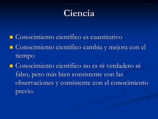 Ciencia
 Conocimiento científico es cuantitativo
 Conocimiento científico cambia y mejora con el
tiempo
 Conocimiento científico no es ni verdadero ni
falso, pero más bien consistente con las
observaciones y consistente con el conocimiento
previo.
 