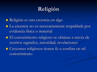 Religión
 Religión es una creencia en algo
 La creencia no es necesariamente respaldada por
evidencia física o material
 El conocimiento religioso se obtiene a través de
escritos sagrados, autoridad, revelaciones
 Creyentes religiosos tienen fe o confian en tal
conocimiento
 