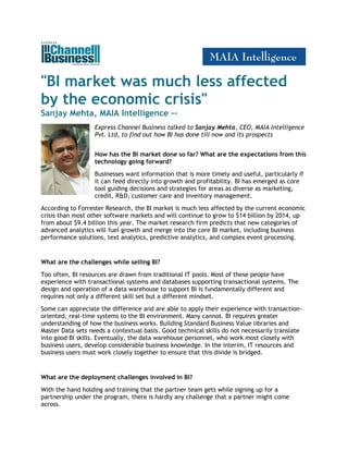 "BI market was much less affected
by the economic crisis"
Sanjay Mehta, MAIA Intelligence --
                   Express Channel Business talked to Sanjay Mehta, CEO, MAIA Intelligence
                   Pvt. Ltd, to find out how BI has done till now and its prospects


                   How has the BI market done so far? What are the expectations from this
                   technology going forward?
                   Businesses want information that is more timely and useful, particularly if
                   it can feed directly into growth and profitability. BI has emerged as core
                   tool guiding decisions and strategies for areas as diverse as marketing,
                   credit, R&D, customer care and inventory management.
According to Forrester Research, the BI market is much less affected by the current economic
crisis than most other software markets and will continue to grow to $14 billion by 2014, up
from about $9.4 billion this year. The market research firm predicts that new categories of
advanced analytics will fuel growth and merge into the core BI market, including business
performance solutions, text analytics, predictive analytics, and complex event processing.


What are the challenges while selling BI?
Too often, BI resources are drawn from traditional IT pools. Most of these people have
experience with transactional systems and databases supporting transactional systems. The
design and operation of a data warehouse to support BI is fundamentally different and
requires not only a different skill set but a different mindset.
Some can appreciate the difference and are able to apply their experience with transaction-
oriented, real-time systems to the BI environment. Many cannot. BI requires greater
understanding of how the business works. Building Standard Business Value libraries and
Master Data sets needs a contextual basis. Good technical skills do not necessarily translate
into good BI skills. Eventually, the data warehouse personnel, who work most closely with
business users, develop considerable business knowledge. In the interim, IT resources and
business users must work closely together to ensure that this divide is bridged.


What are the deployment challenges involved in BI?
With the hand holding and training that the partner team gets while signing up for a
partnership under the program, there is hardly any challenge that a partner might come
across.
 
