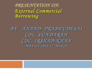BY- ANAND PRABHUDESAIBY- ANAND PRABHUDESAI
COL. SUNDARANCOL. SUNDARAN
COL. IRSHAD KHANCOL. IRSHAD KHAN
MBA EE 2014-17 BATCHMBA EE 2014-17 BATCH
PRESENTATION ON:
External CommercialExternal Commercial
BorrowingBorrowing
 
