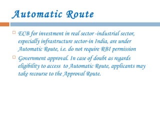 Automatic Route
 ECB for investment in real sector -industrial sector,
especially infrastructure sector-in India, are under
Automatic Route, i.e. do not require RBI permission
 Government approval. In case of doubt as regards
eligibility to access to Automatic Route, applicants may
take recourse to the Approval Route.
 