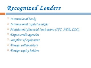 Recognized Lenders
 International banks
 International capital markets
 Multilateral financial institutions (IFC, ADB, CDC)
 Export credit agencies
 Suppliers of equipment
 Foreign collaborators
 Foreign equity holders
 