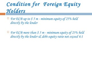 Condition for Foreign Equity
Holders
 For ECB up to $ 5 m - minimum equity of 25% held
directly by the lender
 For ECB more than $ 5 m - minimum equity of 25% held
directly by the lender & debt-equity ratio not exceed 4:1
 