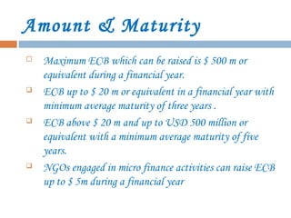 Amount & Maturity
 Maximum ECB which can be raised is $ 500 m or
equivalent during a financial year.
 ECB up to $ 20 m or equivalent in a financial year with
minimum average maturity of three years .
 ECB above $ 20 m and up to USD 500 million or
equivalent with a minimum average maturity of five
years.
 NGOs engaged in micro finance activities can raise ECB
up to $ 5m during a financial year
 