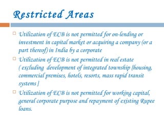 Restricted Areas
 Utilization of ECB is not permitted for on-lending or
investment in capital market or acquiring a company (or a
part thereof) in India by a corporate
 Utilization of ECB is not permitted in real estate
( excluding development of integrated township {housing,
commercial premises, hotels, resorts, mass rapid transit
systems }
 Utilization of ECB is not permitted for working capital,
general corporate purpose and repayment of existing Rupee
loans.
 