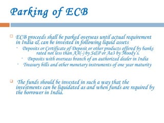 Parking of ECB
 ECB proceeds shall be parked overseas until actual requirement
in India & can be invested in following liquid assets
• Deposits or Certificate of Deposit or other products offered by banks
rated not less than AA(-) by S&P or Aa3 by Moody’s.
• Deposits with overseas branch of an authorized dealer in India
• Treasury bills and other monetary instruments of one year maturity
 The funds should be invested in such a way that the
investments can be liquidated as and when funds are required by
the borrower in India.
 