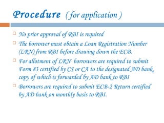 Procedure ( for application )
 No prior approval of RBI is required
 The borrower must obtain a Loan Registration Number
(LRN) from RBI before drawing down the ECB.
 For allotment of LRN borrowers are required to submit
Form 83 certified by CS or CA to the designated AD bank,
copy of which is forwarded by AD bank to RBI
 Borrowers are required to submit ECB-2 Return certified
by AD bank on monthly basis to RBI.
 