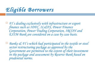 Eligible Borrowers
 FI’s dealing exclusively with infrastructure or export
finance such as IDFC, IL&FS, Power Finance
Corporation, Power Trading Corporation, IRCON and
EXIM Bank are considered on a case by case basis.
 Banks & FI’s which had participated in the textile or steel
sector restructuring package as approved by the
Government are permitted to the extent of their investment
in the package and assessment by Reserve Bank based on
prudential norms.
 