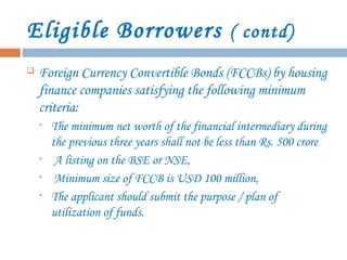 Eligible Borrowers ( contd)
 Foreign Currency Convertible Bonds (FCCBs) by housing
finance companies satisfying the following minimum
criteria:
• The minimum net worth of the financial intermediary during
the previous three years shall not be less than Rs. 500 crore
• A listing on the BSE or NSE,
• Minimum size of FCCB is USD 100 million,
• The applicant should submit the purpose / plan of
utilization of funds.
 