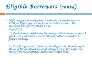 Eligible Borrowers (contd)
 NGOs engaged in micro finance activities are eligible to avail
ECB for Rupee expenditure for permissible end-uses. The
maximum limit for NGOs are $ 5 m.
Such NGO
(i) should have a satisfactory borrowing relationship for at least 3
years with a scheduled commercial bank authorized to deal in
foreign exchange
(ii) Would require a certificate of due diligence on `fit and proper’
status of the board/committee of management of the borrowing
entity from the designated Authorized Dealer bank.
 