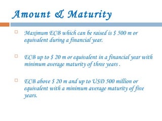 Amount & Maturity
 Maximum ECB which can be raised is $ 500 m or
equivalent during a financial year.
 ECB up to $ 20 m or equivalent in a financial year with
minimum average maturity of three years .
 ECB above $ 20 m and up to USD 500 million or
equivalent with a minimum average maturity of five
years.
 