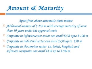 Amount & Maturity
Apart from above automatic route norms:
 Additional amount of $ 250 m with average maturity of more
than 10 years under the approval route
 Corporate in infrastructure sector can avail ECB upto $ 100 m
 Corporate in industrial sector can avail ECB up to $50 m
 Corporate in the services sector i.e. hotels, hospitals and
software companies can avail ECB up to $100 m
 