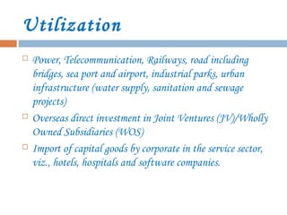 Utilization
 Power, Telecommunication, Railways, road including
bridges, sea port and airport, industrial parks, urban
infrastructure (water supply, sanitation and sewage
projects)
 Overseas direct investment in Joint Ventures (JV)/Wholly
Owned Subsidiaries (WOS)
 Import of capital goods by corporate in the service sector,
viz., hotels, hospitals and software companies.
 