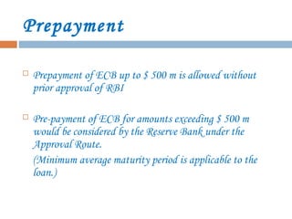 Prepayment
 Prepayment of ECB up to $ 500 m is allowed without
prior approval of RBI
 Pre-payment of ECB for amounts exceeding $ 500 m
would be considered by the Reserve Bank under the
Approval Route.
(Minimum average maturity period is applicable to the
loan.)
 