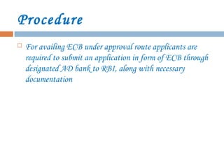 Procedure
 For availing ECB under approval route applicants are
required to submit an application in form of ECB through
designated AD bank to RBI, along with necessary
documentation
 