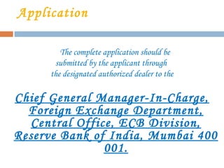 Application
The complete application should be
submitted by the applicant through
the designated authorized dealer to the
Chief General Manager-In-Charge,
Foreign Exchange Department,
Central Office, ECB Division,
Reserve Bank of India, Mumbai 400
001.
 