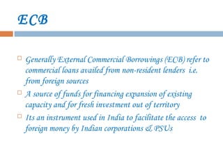 ECB
 Generally External Commercial Borrowings (ECB) refer to
commercial loans availed from non-resident lenders i.e.
from foreign sources
 A source of funds for financing expansion of existing
capacity and for fresh investment out of territory
 Its an instrument used in India to facilitate the access to
foreign money by Indian corporations & PSUs
 