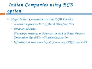 Indian Companies using ECB
option
 Major Indian Companies availing ECB Facility:
• Telecom companies – IDEA, Aircel, Vodafone, TTS
• Reliance Industries
• Financing companies in Power sector such as Power Finance
Corporation, Rural Electrification Corporation
• Infrastructure companies like JP Associates, IVRCL and L&T
 