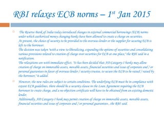 RBI relaxes ECB norms – 1st
Jan 2015
 The Reserve Bank of India today introduced changes in external commercial borrowings (ECB) norms
under which authorized money changing banks have been allowed to create a charge on securities. 
At present, the choice of security to be provided to the overseas lender or the supplier for securing ECB is
left to the borrower. 
The decision was taken "with a view to liberalizing, expanding the options of securities and consolidating
various provisions related to creation of charge over securities for ECB at one place," the RBI said in a
notification. 
The relaxations are with immediate effect. "It has been decided that AD Category-I banks may allow
creation of charge on immovable assets, movable assets, financial securities and issue of corporate and / or
personal guarantees in favor of overseas lender / security trustee, to secure the ECB to be raised / raised by
the borrower," it added. 
 However, the new rules are subject to certain conditions. The underlying ECB must be in compliance with
extant ECB guidelines, there should be a security clause in the Loan Agreement requiring the ECB
borrower to create charge, and a no objection certificate will have to be obtained from an existing domestic
lender. 
Additionally, AD Category-I bank may permit creation of charge on immovable assets, movable assets,
financial securities and issue of corporate and / or personal guarantees , the RBI said.
 