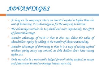 ADVANTAGES
 As long as the company's return on invested capital is higher than the
cost of borrowing, it is advantageous for the company to borrow.
 The advantages include the tax shield and more importantly, the effect
of financial leverage.
 Another advantage of ECB is that it does not dilute the value of
shareholders' equity by adding to the number of shares outstanding.
 Another advantage of borrowing is that it is a way of raising capital
without giving away any control, as debt holders don't have voting
rights, etc.
 Debt may also be a more easily hedged form of raising capital, as swaps
and futures can be used to manage interest rate risk.
 