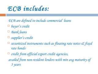 ECB includes:
ECB are defined to include commercial loans
 buyer’s credit
 Bank loans
 supplier’s credit
 securitized instruments such as floating rate notes & fixed
rate bonds
 credit from official export credit agencies,
availed from non-resident lenders with min avg maturity of
3 years
 