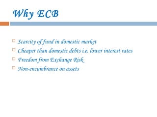 Why ECB
 Scarcity of fund in domestic market
 Cheaper than domestic debts i.e. lower interest rates
 Freedom from Exchange Risk
 Non-encumbrance on assets
 
