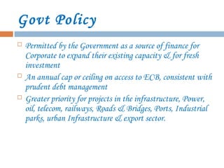 Govt Policy
 Permitted by the Government as a source of finance for
Corporate to expand their existing capacity & for fresh
investment
 An annual cap or ceiling on access to ECB, consistent with
prudent debt management
 Greater priority for projects in the infrastructure, Power,
oil, telecom, railways, Roads & Bridges, Ports, Industrial
parks, urban Infrastructure & export sector.
 