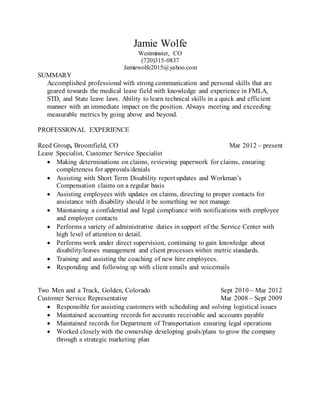 Jamie Wolfe
Westminster, CO
(720)315-0837
Jamiewolfe2015@yahoo.com
SUMMARY
Accomplished professional with strong communication and personal skills that are
geared towards the medical leave field with knowledge and experience in FMLA,
STD, and State leave laws. Ability to learn technical skills in a quick and efficient
manner with an immediate impact on the position. Always meeting and exceeding
measurable metrics by going above and beyond.
PROFESSIONAL EXPERIENCE
Reed Group, Broomfield, CO Mar 2012 – present
Leave Specialist, Customer Service Specialist
 Making determinations on claims, reviewing paperwork for claims, ensuring
completeness for approvals/denials
 Assisting with Short Term Disability report updates and Workman’s
Compensation claims on a regular basis
 Assisting employees with updates on claims, directing to proper contacts for
assistance with disability should it be something we not manage
 Maintaining a confidential and legal compliance with notifications with employee
and employer contacts
 Performs a variety of administrative duties in support of the Service Center with
high level of attention to detail.
 Performs work under direct supervision, continuing to gain knowledge about
disability/leaves management and client processes within metric standards.
 Training and assisting the coaching of new hire employees.
 Responding and following up with client emails and voicemails
Two Men and a Truck, Golden, Colorado Sept 2010 – Mar 2012
Customer Service Representative Mar 2008 – Sept 2009
 Responsible for assisting customers with scheduling and solving logistical issues
 Maintained accounting records for accounts receivable and accounts payable
 Maintained records for Department of Transportation ensuring legal operations
 Worked closely with the ownership developing goals/plans to grow the company
through a strategic marketing plan
 