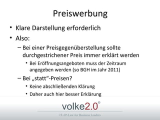 Preiswerbung
• Klare Darstellung erforderlich
• Also:
  – Bei einer Preisgegenüberstellung sollte
    durchgestrichener Preis immer erklärt werden
     • Bei Eröffnungsangeboten muss der Zeitraum
       angegeben werden (so BGH im Jahr 2011)
  – Bei „statt“-Preisen?
     • Keine abschließenden Klärung
     • Daher auch hier besser Erklärung

                     volke2.0
                                                 ®



                    IT-/IP-Law for Business Leaders
 