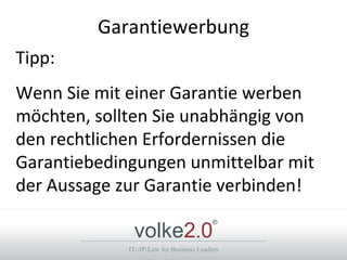 Garantiewerbung
Tipp:
Wenn Sie mit einer Garantie werben
möchten, sollten Sie unabhängig von
den rechtlichen Erfordernissen die
Garantiebedingungen unmittelbar mit
der Aussage zur Garantie verbinden!

              volke2.0
                                          ®



             IT-/IP-Law for Business Leaders
 