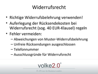 Widerrufsrecht
• Richtige Widerrufsbelehrung verwenden!
• Auferlegung der Rücksendekosten bei
  Widerrufsrecht (sog. 40 EUR-Klausel) regeln
• Fehler vermeiden:
  – Abweichungen von Muster-Widerrufsbelehrung
  – Unfreie Rücksendungen ausgeschlossen
  – Telefonnummer
  – Ausschlussgründe für Widerrufsrecht


                 volke2.0
                                             ®



                IT-/IP-Law for Business Leaders
 