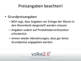 Preisangaben beachten!

• Grundpreisangaben
  – BGH sagt, dass Angaben vor Einlage der Waren in
    den Warenkorb dargestellt werden müssen
  – Angaben zudem auf Produktübersichtsseiten
    erforderlich
  – Immer wieder Abmahnungen, dass gar keine
    Grundpreise angegeben werden


                  volke2.0
                                              ®



                 IT-/IP-Law for Business Leaders
 