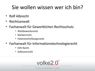 Sie wollen wissen wer ich bin?
• Rolf Albrecht
• Rechtsanwalt
• Fachanwalt für Gewerblichen Rechtsschutz
     • Wettbewerbsrecht
     • Markenrecht
     • Patentrecht/Designrecht
• Fachanwalt für Informationstechnologierecht
     • EDV-Recht
     • Softwarerecht



                        volke2.0
                                                    ®



                       IT-/IP-Law for Business Leaders
 