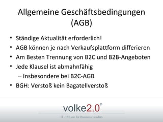 Allgemeine Geschäftsbedingungen
                 (AGB)
• Ständige Aktualität erforderlich!
• AGB können je nach Verkaufsplattform differieren
• Am Besten Trennung von B2C und B2B-Angeboten
• Jede Klausel ist abmahnfähig
   – Insbesondere bei B2C-AGB
• BGH: Verstoß kein Bagatellverstoß


                   volke2.0
                                               ®



                  IT-/IP-Law for Business Leaders
 