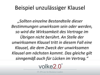 Beispiel unzulässiger Klausel

   „Sollten einzelne Bestandteile dieser
Bestimmungen unwirksam sein oder werden,
  so wird die Wirksamkeit des Vertrage im
     Übrigen nicht berührt. An Stelle der
unwirksamen Klausel tritt in diesem Fall eine
  Klausel, die dem Zweck der unwirksamen
Klausel am nächsten kommt. Das gleiche gilt
  sinngemäß auch für Lücken im Vertrag.“
               volke2.0
                                           ®



              IT-/IP-Law for Business Leaders
 