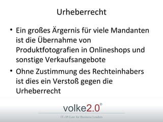 Urheberrecht
• Ein großes Ärgernis für viele Mandanten
  ist die Übernahme von
  Produktfotografien in Onlineshops und
  sonstige Verkaufsangebote
• Ohne Zustimmung des Rechteinhabers
  ist dies ein Verstoß gegen die
  Urheberrecht

               volke2.0
                                           ®



              IT-/IP-Law for Business Leaders
 
