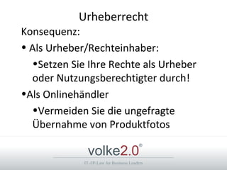 Urheberrecht
Konsequenz:
• Als Urheber/Rechteinhaber:
  •Setzen Sie Ihre Rechte als Urheber
  oder Nutzungsberechtigter durch!
•Als Onlinehändler
  •Vermeiden Sie die ungefragte
  Übernahme von Produktfotos

              volke2.0
                                          ®



             IT-/IP-Law for Business Leaders
 