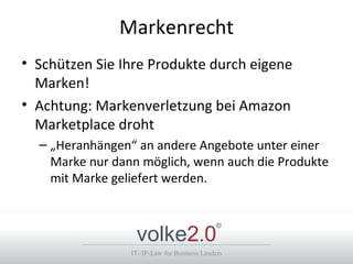 Markenrecht
• Schützen Sie Ihre Produkte durch eigene
  Marken!
• Achtung: Markenverletzung bei Amazon
  Marketplace droht
  – „Heranhängen“ an andere Angebote unter einer
    Marke nur dann möglich, wenn auch die Produkte
    mit Marke geliefert werden.



                  volke2.0
                                              ®



                 IT-/IP-Law for Business Leaders
 