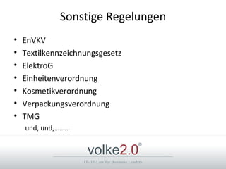 Sonstige Regelungen
•   EnVKV
•   Textilkennzeichnungsgesetz
•   ElektroG
•   Einheitenverordnung
•   Kosmetikverordnung
•   Verpackungsverordnung
•   TMG
    und, und,………


                     volke2.0
                                                 ®



                    IT-/IP-Law for Business Leaders
 