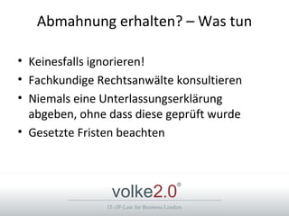 Abmahnung erhalten? – Was tun

• Keinesfalls ignorieren!
• Fachkundige Rechtsanwälte konsultieren
• Niemals eine Unterlassungserklärung
  abgeben, ohne dass diese geprüft wurde
• Gesetzte Fristen beachten



                volke2.0
                                            ®



               IT-/IP-Law for Business Leaders
 