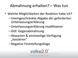 Abmahnung erhalten? – Was tun
• Welche Möglichkeiten der Reaktion habe ich?
  – Uneingeschränkte Abgabe der geforderten
    Unterlassungserklärung
  – Unterlassungserklärung modifizieren
  – GGf. Gegenabmahnung
  – Abwarten & einstweilige Verfügung
    „kassieren“
  – Negative Feststellungsklage

                 volke2.0
                                             ®



                IT-/IP-Law for Business Leaders
 