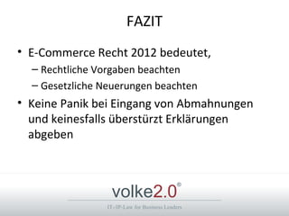 FAZIT
• E-Commerce Recht 2012 bedeutet,
  – Rechtliche Vorgaben beachten
  – Gesetzliche Neuerungen beachten
• Keine Panik bei Eingang von Abmahnungen
  und keinesfalls überstürzt Erklärungen
  abgeben



                  volke2.0
                                              ®



                 IT-/IP-Law for Business Leaders
 