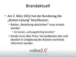 Brandaktuell

• Am 2. März 2012 hat der Bundestag die
  „Button-Lösung“ beschlossen:
  – Button „Bestellung abschicken“ muss ersetzt
    werden
     • Am besten „zahlungspflichtig bestellen“
  – Kunde muss über Preis, Versandkosten klar und
    deutlich in Umgebung des Buttons nochmals
    informiert werden

                     volke2.0
                                                 ®



                    IT-/IP-Law for Business Leaders
 