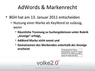 AdWords & Markenrecht
• BGH hat am 13. Januar 2011 entscheiden
  – Nutzung einer Marke als KeyWord ist zulässig,
    wenn
     • Räumliche Trennung zu Suchergebnissen unter Rubrik
       „Anzeige“ erfolgt,
     • AdWord Marke nicht nennt und
     • Domainamen des Werbenden unterhalb der Anzeige
       erscheint



                    volke2.0
                                                ®



                   IT-/IP-Law for Business Leaders
 
