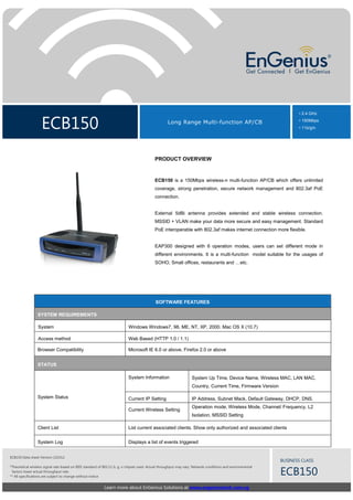 ECB150 Long Range Multi-function AP/CB
• 2.4 GHz
• 150Mbps
• 11b/g/n
Learn more about EnGenius Solutions at www.engeniustech.com.sg
BUSINESS CLASS
ECB150
ECB150 Data sheet Version 210312
*Theoretical wireless signal rate based on IEEE standard of 802.11 b, g, n chipset used. Actual throughput may vary. Network conditions and environmental
factors lower actual throughput rate.
** All specifications are subject to change without notice
PRODUCT OVERVIEW
ECB150 is a 150Mbps wireless-n multi-function AP/CB which offers unlimited
coverage, strong penetration, secure network management and 802.3af PoE
connection.
External 5dBi antenna provides extended and stable wireless connection.
MSSID + VLAN make your data more secure and easy management. Standard
PoE interoperable with 802.3af makes internet connection more flexible.
EAP300 designed with 6 operation modes, users can set different mode in
different environments. It is a multi-function model suitable for the usages of
SOHO, Small offices, restaurants and …etc.
SOFTWARE FEATURES
SYSTEM REQUIREMENTS
System Windows Windows7, 98, ME, NT, XP, 2000. Mac OS X (10.7)
Access method Web Based (HTTP 1.0 / 1.1)
Browser Compatibility Microsoft IE 6.0 or above, Firefox 2.0 or above
STATUS
System Status
System Information System Up Time, Device Name, Wireless MAC, LAN MAC,
Country, Current Time, Firmware Version
Current IP Setting IP Address, Subnet Mack, Default Gateway, DHCP, DNS.
Current Wireless Setting
Operation mode, Wireless Mode, Channel/ Frequency, L2
Isolation, MSSID Setting
Client List List current associated clients. Show only authorized and associated clients
System Log Displays a list of events triggered
 