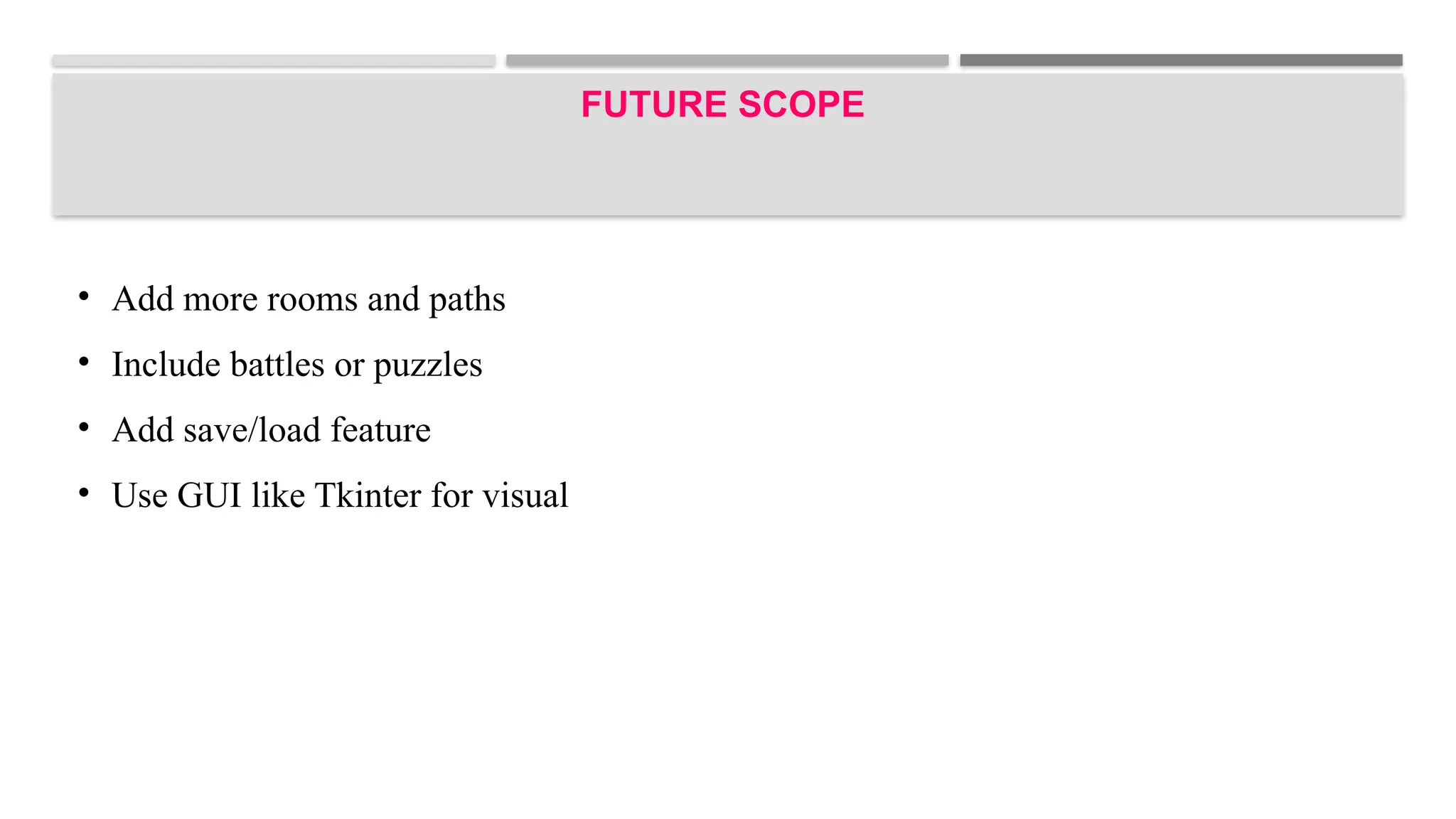 FUTURE SCOPE
• Add more rooms and paths
• Include battles or puzzles
• Add save/load feature
• Use GUI like Tkinter for visual
 