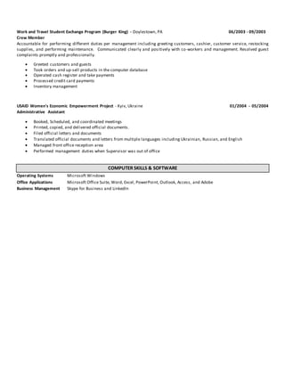 Work and Travel Student Exchange Program (Burger King) - Doylestown, PA 06/2003 - 09/2003
Crew Member
Accountable for performing different duties per management including greeting customers, cashier, customer service, restocking
supplies, and performing maintenance. Communicated clearly and positively with co-workers and management. Resolved guest
complaints promptly and professionally.
 Greeted customers and guests
 Took orders and up-sell products in the computer database
 Operated cash register and take payments
 Processed credit card payments
 Inventory management
USAID Women's Economic Empowerment Project - Kyiv, Ukraine 01/2004 - 05/2004
Administrative Assistant
 Booked, Scheduled, and coordinated meetings
 Printed, copied, and delivered official documents.
 Filed official letters and documents
 Translated official documents and letters from multiple languages including Ukrainian, Russian, and English
 Managed front office reception area
 Performed management duties when Supervisor was out of office
COMPUTER SKILLS & SOFTWARE
Operating Systems Microsoft Windows
Office Applications Microsoft Office Suite, Word, Excel, PowerPoint, Outlook, Access, and Adobe
Business Management Skype for Business and LinkedIn
 