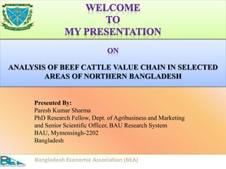 ANALYSIS OF BEEF CATTLE VALUE CHAIN IN SELECTED
AREAS OF NORTHERN BANGLADESH
1
Presented By:
Paresh Kumar Sharma
PhD Research Fellow, Dept. of Agribusiness and Marketing
and Senior Scientific Officer, BAU Research System
BAU, Mymensingh-2202
Bangladesh
Bangladesh Economic Association (BEA)
 