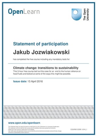 Statement of participation
Jakub Jozwiakowski
has completed the free course including any mandatory tests for:
Climate change: transitions to sustainability
This 5-hour free course laid out the case for an end to the human reliance on
fossil fuels and looked at some of the ways this might be possible.
Issue date: 15 April 2016
www.open.edu/openlearn
This statement does not imply the award of credit points nor the conferment of a University Qualification.
This statement confirms that this free course and all mandatory tests were passed by the learner.
Please go to the course on OpenLearn for full details:
http://www.open.edu/openlearn/nature-environment/the-environment/environmental-science/climate-change-
transitions-sustainability/content-section-0
COURSE CODE: U316_1
 